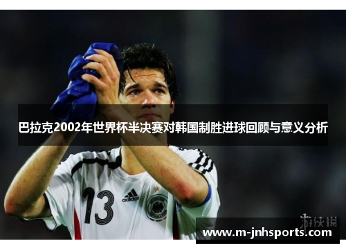 巴拉克2002年世界杯半决赛对韩国制胜进球回顾与意义分析