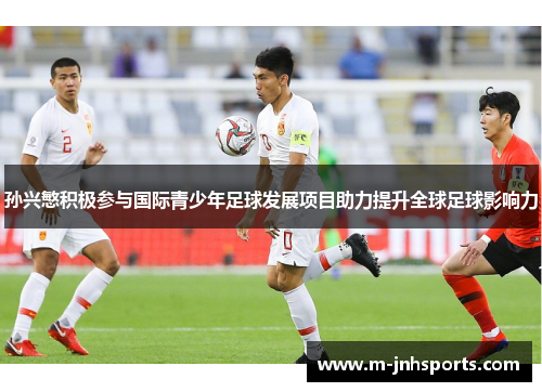 孙兴慜积极参与国际青少年足球发展项目助力提升全球足球影响力