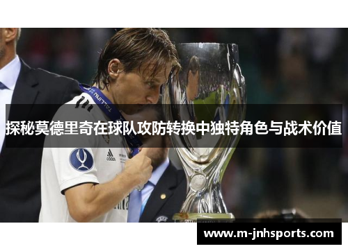 探秘莫德里奇在球队攻防转换中独特角色与战术价值 探秘莫德里奇在球队攻防转换中独特角色与战术价值