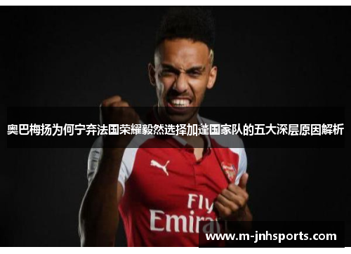 奥巴梅扬为何宁弃法国荣耀毅然选择加蓬国家队的五大深层原因解析 奥巴梅扬为何宁弃法国荣耀毅然选择加蓬国家队的五大深层原因解析