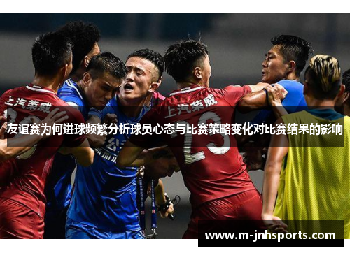 友谊赛为何进球频繁分析球员心态与比赛策略变化对比赛结果的影响